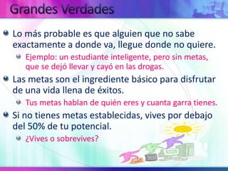 GrandesVerdadesLo más probable es que alguien que no sabe exactamente a donde va, llegue donde no quiere.Ejemplo: un estudiante inteligente, pero sin metas, que se dejó llevar y cayó en las drogas.Las metas son el ingrediente básico para disfrutar de una vida llena de éxitos. Tus metas hablan de quién eres y cuanta garra tienes.Si no tienes metas establecidas, vives por debajo del 50% de tu potencial.¿Vives o sobrevives?