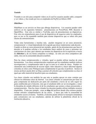 Youtube

Youtube es un sitio para compartir videos en el cual los usuarios pueden subir, compartir
y ver videos, y fue creado por tres ex-empleados de PayPal en febrero 2005.

SlideShare

SlideShare es un servicio en línea que alberga dispositivas. Los usuarios pueden subir
archivos en los siguientes formatos: presentaciones en PowerPoint, PDF, Keynote u
OpenOffice. Este sitio es similar a YouTube, pero de presentaciones en diapositivas.
Este sitio era originalmente para el uso de diapositivas de negocios entre los empleados,
pero su uso se ha expandido también para montar diapositivas que se suben sólo para
efectos de entretenimiento.

Todas estas herramientas y muchas más, pueden integrarse en un curso presencial,
semipresencial o virtual dependiendo de la agenda que desee implementar cada docente.
Cuando se dicta un curso presencial por ejemplo, aparte de las presentaciones que hace el
docente se le podrían solicitar a los estudiantes hacer análisis de casos y presentar sus
conclusiones en clase, pero además que monten las diapositivas de la exposición a través
de slideshare y de esa forma comparten su trabajo, no sólo con otros compañeros del
salón, sino con la comunidad educativa también.

Para las clases semipresenciales y virtuales, igual se pueden utilizar muchas de estas
herramientas. Las clases semipresenciales requieren que los estudiantes también realicen
investigaciones y complementen todo lo que se trata en el salón de clases. Pueden ver
claramente una combinación de accesar algún video educativo y hacer adicional algunas
consultas en sitios como Webquest para complementar lo que dice el profesor. Incluso el
mismo profesor puede abrir un blog y postear allí artículos que complementen su clase al
igual que subir material de beneficio para sus estudiantes.

Las clases virtuales son también las que más se pueden apoyar en estas ventajas que
ofrecen los diferentes sitios de Internet. Las clases virtuales se caracterizan por tener un
gran componente de dedicación por parte del estudiante a través de no sólo seguir las
guías establecidas por el docente, sino que el estudiante debe ser un investigador, y tener
la disciplina de estudio diferente al de los estudiantes que asisten a clases presenciales y
semipresenciales. Para las clases virtuales los docentes pueden utilizar múltiples recursos
disponibles. Como por ejemplo, crear un blog del profesor donde ellos mismos pueden
montar artículos complementarios de las clases, y hacer que toda la comunidad de
estudiantes accese al mismo. También, el docente puede utilizar la mensajera instantánea
para comunicarse con sus estudiantes, además de utilizar la plataforma oficial de la
institución educativa.
 
