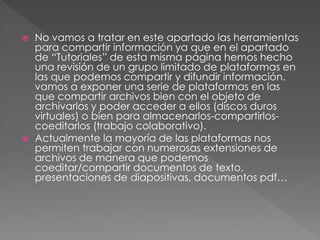  No vamos a tratar en este apartado las herramientas 
para compartir información ya que en el apartado 
de “Tutoriales” de esta misma página hemos hecho 
una revisión de un grupo limitado de plataformas en 
las que podemos compartir y difundir información. 
vamos a exponer una serie de plataformas en las 
que compartir archivos bien con el objeto de 
archivarlos y poder acceder a ellos (discos duros 
virtuales) o bien para almacenarlos-compartirlos-coeditarlos 
(trabajo colaborativo). 
 Actualmente la mayoría de las plataformas nos 
permiten trabajar con numerosas extensiones de 
archivos de manera que podemos 
coeditar/compartir documentos de texto, 
presentaciones de diapositivas, documentos pdf… 
 