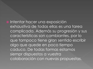  Intentar hacer una exposición 
exhaustiva de todas ellas es una tarea 
complicada. Además su progresión y sus 
características son cambiantes, por lo 
que tampoco tiene gran sentido escribir 
algo que quede en poco tiempo 
caduco. De todas formas estamos 
siempr dispuestos a vuestra 
colaboración con nuevas propuestas. 
 