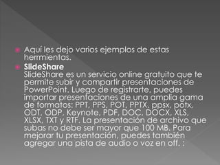  Aquí les dejo varios ejemplos de estas 
herrmientas. 
 SlideShare 
SlideShare es un servicio online gratuito que te 
permite subir y compartir presentaciones de 
PowerPoint. Luego de registrarte, puedes 
importar presentaciones de una amplia gama 
de formatos: PPT, PPS, POT, PPTX, ppsx, potx, 
ODT, ODP, Keynote, PDF, DOC, DOCX, XLS, 
XLSX, TXT y RTF. La presentación de archivo que 
subas no debe ser mayor que 100 MB. Para 
mejorar tu presentación, puedes también 
agregar una pista de audio o voz en off. : 
 