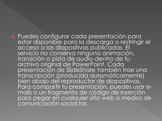  Puedes configurar cada presentación para 
estar disponible para la descarga o restringir el 
acceso a las diapositivas publicadas. El 
servicio no conserva ninguna animación, 
transición o pista de audio dentro de tu 
archivo original de PowerPoint. Cada 
presentación de SlideShare también trae una 
transcripción (producida automáticamente) 
bien abajo del reproductor de diapositivas. 
Para compartir tu presentación, puedes usar e-mails 
o un fragmento de código de inserción 
para pegar en cualquier sitio web o medios de 
comunicación social.tas 
 
