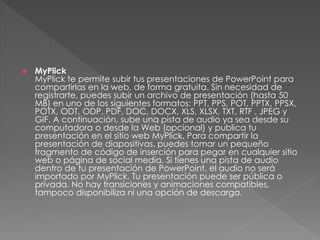  MyPlick 
MyPlick te permite subir tus presentaciones de PowerPoint para 
compartirlas en la web, de forma gratuita. Sin necesidad de 
registrarte, puedes subir un archivo de presentación (hasta 50 
MB) en uno de los siguientes formatos: PPT, PPS, POT, PPTX, PPSX, 
POTX, ODT, ODP, PDF, DOC, DOCX, XLS, XLSX, TXT, RTF , JPEG y 
GIF. A continuación, sube una pista de audio ya sea desde su 
computadora o desde la Web (opcional) y publica tu 
presentación en el sitio web MyPlick. Para compartir la 
presentación de diapositivas, puedes tomar un pequeño 
fragmento de código de inserción para pegar en cualquier sitio 
web o página de social media. Si tienes una pista de audio 
dentro de tu presentación de PowerPoint, el audio no será 
importado por MyPlick. Tu presentación puede ser pública o 
privada. No hay transiciones y animaciones compatibles, 
tampoco disponibiliza ni una opción de descarga. 
 