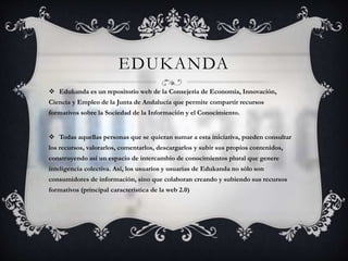 EDUKANDA 
 Edukanda es un repositorio web de la Consejería de Economía, Innovación, 
Ciencia y Empleo de la Junta de Andalucía que permite compartir recursos 
formativos sobre la Sociedad de la Información y el Conocimiento. 
 Todas aquellas personas que se quieran sumar a esta iniciativa, pueden consultar 
los recursos, valorarlos, comentarlos, descargarlos y subir sus propios contenidos, 
construyendo así un espacio de intercambio de conocimientos plural que genere 
inteligencia colectiva. Así, los usuarios y usuarias de Edukanda no sólo son 
consumidores de información, sino que colaboran creando y subiendo sus recursos 
formativos (principal característica de la web 2.0) 
 