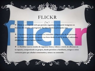 FLICKR 
 Flickr es un espacio web que permite organizar y compartir imágenes en 
Internet (Es similar a Instagram). Sus dos objetivos principales son: 
 1. Ayudar a las personas a poner su contenido a disposición de las personas 
que les importan: puedes compartir tus fotos desde el móvil, desde el ordenador, 
dibujos, montajes e incluso vídeos. 
 2. Habilitar nuevos modos de organizar fotos y vídeos: a través de álbumes en 
tu espacio, compartiendo en grupos, dando permisos a familiares, amigos u otros 
contactos para que añadan comentarios y notas a tu contenido. 
 