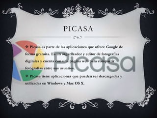 PICASA 
 Picasa es parte de las aplicaciones que ofrece Google de 
forma gratuita. Es un organizador y editor de fotografías 
digitales y cuenta con una página web para compartir 
fotografías entre sus usuarios. 
 Picasa tiene aplicaciones que pueden ser descargadas y 
utilizadas en Windows y Mac OS X. 
 