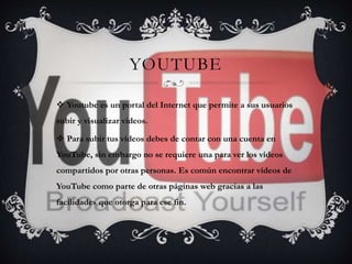 YOUTUBE 
 Youtube es un portal del Internet que permite a sus usuarios 
subir y visualizar videos. 
 Para subir tus vídeos debes de contar con una cuenta en 
YouTube, sin embargo no se requiere una para ver los vídeos 
compartidos por otras personas. Es común encontrar vídeos de 
YouTube como parte de otras páginas web gracias a las 
facilidades que otorga para ese fin. 
 