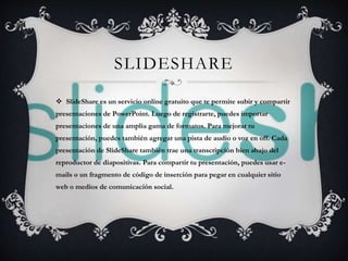 SLIDESHARE 
 SlideShare es un servicio online gratuito que te permite subir y compartir 
presentaciones de PowerPoint. Luego de registrarte, puedes importar 
presentaciones de una amplia gama de formatos. Para mejorar tu 
presentación, puedes también agregar una pista de audio o voz en off. Cada 
presentación de SlideShare también trae una transcripción bien abajo del 
reproductor de diapositivas. Para compartir tu presentación, puedes usar e-mails 
o un fragmento de código de inserción para pegar en cualquier sitio 
web o medios de comunicación social. 
 