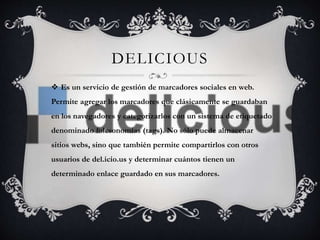 DELICIOUS 
 Es un servicio de gestión de marcadores sociales en web. 
Permite agregar los marcadores que clásicamente se guardaban 
en los navegadores y categorizarlos con un sistema de etiquetado 
denominado folcsonomías (tags). No sólo puede almacenar 
sitios webs, sino que también permite compartirlos con otros 
usuarios de del.icio.us y determinar cuántos tienen un 
determinado enlace guardado en sus marcadores. 
 
