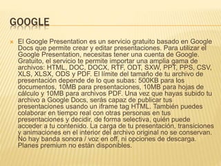GOOGLE 
 El Google Presentation es un servicio gratuito basado en Google 
Docs que permite crear y editar presentaciones. Para utilizar el 
Google Presentation, necesitas tener una cuenta de Google. 
Gratuito, el servicio te permite importar una amplia gama de 
archivos: HTML, DOC, DOCX, RTF, ODT, SXW, PPT, PPS, CSV, 
XLS, XLSX, ODS y PDF. El límite del tamaño de tu archivo de 
presentación depende de lo que subas: 500KB para los 
documentos, 10MB para presentaciones, 10MB para hojas de 
cálculo y 10MB para archivos PDF. Una vez que hayas subido tu 
archivo a Google Docs, serás capaz de publicar tus 
presentaciones usando un iframe tag HTML. También puedes 
colaborar en tiempo real con otras personas en tus 
presentaciones y decidir, de forma selectiva, quién puede 
acceder a tu contenido. La carga de tu presentación, transiciones 
y animaciones en el interior del archivo original no se conservan. 
No hay banda sonora / voz en off, ni opciones de descarga. 
Planes premium no están disponibles. 
 