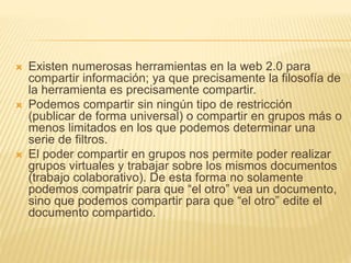  Existen numerosas herramientas en la web 2.0 para 
compartir información; ya que precisamente la filosofía de 
la herramienta es precisamente compartir. 
 Podemos compartir sin ningún tipo de restricción 
(publicar de forma universal) o compartir en grupos más o 
menos limitados en los que podemos determinar una 
serie de filtros. 
 El poder compartir en grupos nos permite poder realizar 
grupos virtuales y trabajar sobre los mismos documentos 
(trabajo colaborativo). De esta forma no solamente 
podemos compatrir para que “el otro” vea un documento, 
sino que podemos compartir para que “el otro” edite el 
documento compartido. 
 