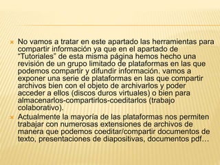  No vamos a tratar en este apartado las herramientas para 
compartir información ya que en el apartado de 
“Tutoriales” de esta misma página hemos hecho una 
revisión de un grupo limitado de plataformas en las que 
podemos compartir y difundir información. vamos a 
exponer una serie de plataformas en las que compartir 
archivos bien con el objeto de archivarlos y poder 
acceder a ellos (discos duros virtuales) o bien para 
almacenarlos-compartirlos-coeditarlos (trabajo 
colaborativo). 
 Actualmente la mayoría de las plataformas nos permiten 
trabajar con numerosas extensiones de archivos de 
manera que podemos coeditar/compartir documentos de 
texto, presentaciones de diapositivas, documentos pdf… 
 