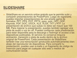 SLIDESHARE 
 SlideShare es un servicio online gratuito que te permite subir y 
compartir presentaciones de PowerPoint. Luego de registrarte, 
puedes importar presentaciones de una amplia gama de 
formatos: PPT, PPS, POT, PPTX, ppsx, potx, ODT, ODP, 
Keynote, PDF, DOC, DOCX, XLS, XLSX, TXT y RTF. La 
presentación de archivo que subas no debe ser mayor que 100 
MB. Para mejorar tu presentación, puedes también agregar una 
pista de audio o voz en off. Puedes configurar cada presentación 
para estar disponible para la descarga o restringir el acceso a las 
diapositivas publicadas. El servicio no conserva ninguna 
animación, transición o pista de audio dentro de tu archivo 
original de PowerPoint. Cada presentación de SlideShare 
también trae una transcripción (producida automáticamente) bien 
abajo del reproductor de diapositivas. Para compartir tu 
presentación, puedes usar e-mails o un fragmento de código de 
inserción para pegar en cualquier sitio web o medios de 
comunicación social. 
 