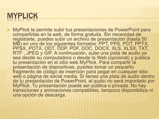MYPLICK 
 MyPlick te permite subir tus presentaciones de PowerPoint para 
compartirlas en la web, de forma gratuita. Sin necesidad de 
registrarte, puedes subir un archivo de presentación (hasta 50 
MB) en uno de los siguientes formatos: PPT, PPS, POT, PPTX, 
PPSX, POTX, ODT, ODP, PDF, DOC, DOCX, XLS, XLSX, TXT, 
RTF , JPEG y GIF. A continuación, sube una pista de audio ya 
sea desde su computadora o desde la Web (opcional) y publica 
tu presentación en el sitio web MyPlick. Para compartir la 
presentación de diapositivas, puedes tomar un pequeño 
fragmento de código de inserción para pegar en cualquier sitio 
web o página de social media. Si tienes una pista de audio dentro 
de tu presentación de PowerPoint, el audio no será importado por 
MyPlick. Tu presentación puede ser pública o privada. No hay 
transiciones y animaciones compatibles, tampoco disponibiliza ni 
una opción de descarga. 
 