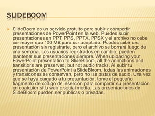 SLIDEBOOM 
 SlideBoom es un servicio gratuito para subir y compartir 
presentaciones de PowerPoint en la web. Puedes subir 
presentaciones en PPT, PPS, PPTX, PPSX y el archivo no debe 
ser mayor que 100 MB para ser aceptado. Puedes subir una 
presentación sin registrarte, pero el archivo se borrará luego de 
una semana. Los usuarios registrados en cambio, pueden 
mantener sus presentaciones siempre. When uploading your 
PowerPoint presentation to SlideBloom, all the animations and 
transitions are preserved, but not audio tracks. Al subir tu 
presentación de PowerPoint a SlideBloom, todas las animaciones 
y transiciones se conservan, pero no las pistas de audio. Una vez 
que se haya cargado a tu presentación, tome el pequeño 
fragmento de código de inserción para compartir su presentación 
en cualquier sitio web o social media. Las presentaciones de 
SlideBloom pueden ser públicas o privadas. 
 