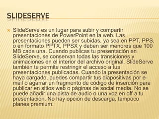 SLIDESERVE 
 SlideServe es un lugar para subir y compartir 
presentaciones de PowerPoint en la web. Las 
presentaciones pueden ser subidas, ya sea en PPT, PPS, 
o en formato PPTX, PPSX y deben ser menores que 100 
MB cada una. Cuando publicas tu presentación en 
SlideServe, se conservan todas las transiciones y 
animaciones en el interior del archivo original. SlideServe 
también te permite restringir el acceso a tus 
presentaciones publicadas. Cuando la presentación se 
haya cargado, puedes compartir tus diapositivas por e-mail 
o agarrar un fragmento de código de inserción para 
publicar en sitios web o páginas de social media. No se 
puede añadir una pista de audio o una voz en off a tu 
presentación. No hay opción de descarga, tampoco 
planes premium. 
 