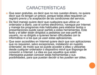 CARACTERÍSTICAS 
 Que sean gratuitas, es decir que no nos cuesten dinero, no quiere 
decir que no tengan un precio, porque todas ellas requieren un 
registro previo y la aceptación de las condiciones del servicio. 
 De fácil manejo quiere decir que cualquiera que utilice un 
ordenador a diario, use el correo electrónico, navegue por Internet 
y maneje los programas más habituales para elaborar textos o 
presentaciones puede sacar partido a estas herramientas. Este 
texto y el taller están dirigidos a pediatras con ese perfil de 
usuario, no va dirigido a quienes tienen dificultades con la 
informática ni a los que ya usan estas aplicaciones. 
 Que sean accesibles en Internet quiere decir que son aplicaciones 
que no requieren, salvo excepciones, instalación en nuestro 
ordenador, de modo que se puede acceder a ellas y utilizarlas 
desde cualquier ordenador o dispositivo móvil que disponga de 
conexión a Internet. La idea es que aquellos que estén 
interesados puedan conocer estas herramientas y sus 
posibilidades, para que puedan decidir si les pueden ser útiles. 
 