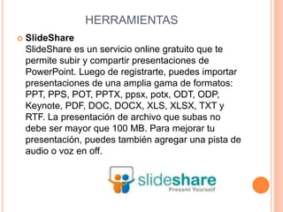 HERRAMIENTAS 
 SlideShare 
SlideShare es un servicio online gratuito que te 
permite subir y compartir presentaciones de 
PowerPoint. Luego de registrarte, puedes importar 
presentaciones de una amplia gama de formatos: 
PPT, PPS, POT, PPTX, ppsx, potx, ODT, ODP, 
Keynote, PDF, DOC, DOCX, XLS, XLSX, TXT y 
RTF. La presentación de archivo que subas no 
debe ser mayor que 100 MB. Para mejorar tu 
presentación, puedes también agregar una pista de 
audio o voz en off. 
 