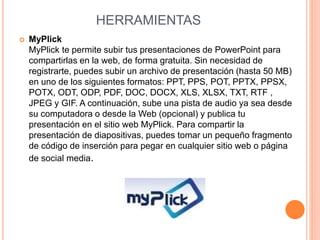HERRAMIENTAS 
 MyPlick 
MyPlick te permite subir tus presentaciones de PowerPoint para 
compartirlas en la web, de forma gratuita. Sin necesidad de 
registrarte, puedes subir un archivo de presentación (hasta 50 MB) 
en uno de los siguientes formatos: PPT, PPS, POT, PPTX, PPSX, 
POTX, ODT, ODP, PDF, DOC, DOCX, XLS, XLSX, TXT, RTF , 
JPEG y GIF. A continuación, sube una pista de audio ya sea desde 
su computadora o desde la Web (opcional) y publica tu 
presentación en el sitio web MyPlick. Para compartir la 
presentación de diapositivas, puedes tomar un pequeño fragmento 
de código de inserción para pegar en cualquier sitio web o página 
de social media. 
 