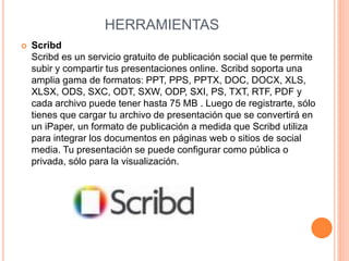 HERRAMIENTAS 
 Scribd 
Scribd es un servicio gratuito de publicación social que te permite 
subir y compartir tus presentaciones online. Scribd soporta una 
amplia gama de formatos: PPT, PPS, PPTX, DOC, DOCX, XLS, 
XLSX, ODS, SXC, ODT, SXW, ODP, SXI, PS, TXT, RTF, PDF y 
cada archivo puede tener hasta 75 MB . Luego de registrarte, sólo 
tienes que cargar tu archivo de presentación que se convertirá en 
un iPaper, un formato de publicación a medida que Scribd utiliza 
para integrar los documentos en páginas web o sitios de social 
media. Tu presentación se puede configurar como pública o 
privada, sólo para la visualización. 
 