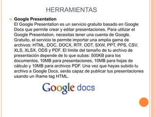 HERRAMIENTAS 
 Google Presentation 
El Google Presentation es un servicio gratuito basado en Google 
Docs que permite crear y editar presentaciones. Para utilizar el 
Google Presentation, necesitas tener una cuenta de Google. 
Gratuito, el servicio te permite importar una amplia gama de 
archivos: HTML, DOC, DOCX, RTF, ODT, SXW, PPT, PPS, CSV, 
XLS, XLSX, ODS y PDF. El límite del tamaño de tu archivo de 
presentación depende de lo que subas: 500KB para los 
documentos, 10MB para presentaciones, 10MB para hojas de 
cálculo y 10MB para archivos PDF. Una vez que hayas subido tu 
archivo a Google Docs, serás capaz de publicar tus presentaciones 
usando un iframe tag HTML. 
 