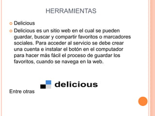 HERRAMIENTAS 
 Delicious 
 Delicious es un sitio web en el cual se pueden 
guardar, buscar y compartir favoritos o marcadores 
sociales. Para acceder al servicio se debe crear 
una cuenta e instalar el botón en el computador 
para hacer más fácil el proceso de guardar los 
favoritos, cuando se navega en la web. 
Entre otras 
