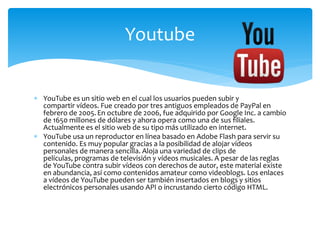  YouTube es un sitio web en el cual los usuarios pueden subir y
compartir vídeos. Fue creado por tres antiguos empleados de PayPal en
febrero de 2005.En octubre de 2006, fue adquirido por Google Inc. a cambio
de 1650 millones de dólares y ahora opera como una de sus filiales.
Actualmente es el sitio web de su tipo más utilizado en internet.
 YouTube usa un reproductor en línea basado en Adobe Flash para servir su
contenido. Es muy popular gracias a la posibilidad de alojar vídeos
personales de manera sencilla. Aloja una variedad de clips de
películas, programas de televisión y vídeos musicales. A pesar de las reglas
de YouTube contra subir vídeos con derechos de autor, este material existe
en abundancia, así como contenidos amateur como videoblogs. Los enlaces
a vídeos de YouTube pueden ser también insertados en blogs y sitios
electrónicos personales usando API o incrustando cierto código HTML.
Youtube
 