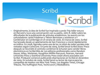  Originalmente, la idea de Scribd fue inspirada cuando Trip Adler estuvo
en Harvard y tuvo una conversación con su padre, John R. Adler sobre las
dificultades de la publicación de artículos académicos. Se asoció con los
cofundadores Jared Friedman y Tikhon Bernstam y asistieron a Y
Combinator en Cambridge en el verano de 2006. En marzo de 2007, Scribd
fue lanzado desde un apartamento de San Francisco y creció rápidamente
en tráfico. En 2008, figuraba como uno de los 20 sitios de redes sociales más
visitados según Comscore. En junio de 2009, Scribd lanzó Scribd Store.5Poco
después se rescindió el contrato conSimon & Schuster para vender libros
electrónicos en Scribd.Más de 150 editores profesionales como Random
House, Wiley, Workman, Houghton Mifflin Harcourt, Pearson, Harvard
University Press y Stanford University Press están ahora asociados con
Scribd. ProQuest comenzó publicando disertaciones en Scribd en diciembre
de 2009. En octubre de 2009, Scribd lanzó su lector de marca para las
compañías de medios con New York Times, Los Angeles Times, Chicago
Tribune, The Huffington Post, TechCrunch y MediaBistro.
Scribd
 