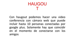HAUGOU
                T
Con haugout podemos hacer una video
conferencia con cámara web que puede
incluir hasta 10 personas conectadas por
google plus. Solamente hay que coincidir
en el momento de conectarse con los
amigos
 