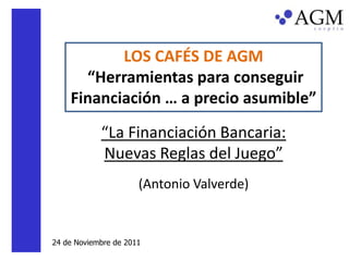LOS CAFÉS DE AGM
      “Herramientas para conseguir
    Financiación … a precio asumible”
            “La Financiación Bancaria:
            Nuevas Reglas del Juego”
                      (Antonio Valverde)


24 de Noviembre de 2011
 