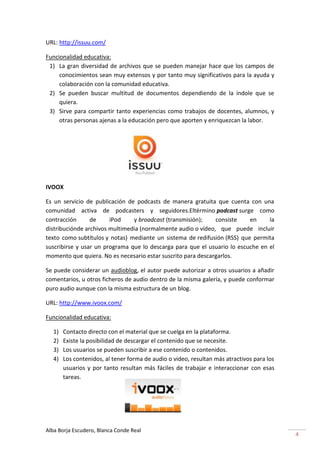 URL: http://issuu.com/

Funcionalidad educativa:
 1) La gran diversidad de archivos que se pueden manejar hace que los campos de
     conocimientos sean muy extensos y por tanto muy significativos para la ayuda y
     colaboración con la comunidad educativa.
 2) Se pueden buscar multitud de documentos dependiendo de la índole que se
     quiera.
 3) Sirve para compartir tanto experiencias como trabajos de docentes, alumnos, y
     otras personas ajenas a la educación pero que aporten y enriquezcan la labor.




IVOOX

Es un servicio de publicación de podcasts de manera gratuita que cuenta con una
comunidad activa de podcasters y seguidores.Eltérmino podcast surge como
contracción      de     iPod    y broadcast (transmisión);    consiste    en     la
distribuciónde archivos multimedia (normalmente audio o vídeo, que puede incluir
texto como subtítulos y notas) mediante un sistema de redifusión (RSS) que permita
suscribirse y usar un programa que lo descarga para que el usuario lo escuche en el
momento que quiera. No es necesario estar suscrito para descargarlos.

Se puede considerar un audioblog, el autor puede autorizar a otros usuarios a añadir
comentarios, u otros ficheros de audio dentro de la misma galería, y puede conformar
puro audio aunque con la misma estructura de un blog.

URL: http://www.ivoox.com/

Funcionalidad educativa:

   1)   Contacto directo con el material que se cuelga en la plataforma.
   2)   Existe la posibilidad de descargar el contenido que se necesite.
   3)   Los usuarios se pueden suscribir a ese contenido o contenidos.
   4)   Los contenidos, al tener forma de audio o video, resultan más atractivos para los
        usuarios y por tanto resultan más fáciles de trabajar e interaccionar con esas
        tareas.




Alba Borja Escudero, Blanca Conde Real
                                                                                            4
 