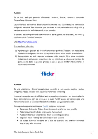 FLICKER

Es un sitio web que permite almacenar, ordenar, buscar, vender y compartir
fotografías y videos en línea.

La popularidad de Flickr se debe fundamentalmente a su capacidad para administrar
imágenes mediante herramientas que permiten al autor etiquetar sus fotografías y
explorar y comentar las imágenes de otros usuarios.

El sistema de Flickr permite hacer búsquedas de imágenes por etiquetas, por fecha y
por licencias de CreativeCommons.

URL: http://www.flickr.com/

Funcionalidad educativa:

 1) Aprendizaje y gestión de conocimiento.Flickr permite acceder a un repositorio
    inmenso de imágenes, filtrarlas y compartirlas de un modo mucho más eficiente.
 2) Comunidades en red. Algunas empresas están usando Flickr para compartir
    imágenes de actividades o reuniones de sus miembros, y así generar sentido de
    pertenencia. Esto es posible gracias a que se puede limitar internamente el
    acceso a los álbumes.




TUMBLR

Es una plataforma de microblogging que permite a sus usuarios publicar textos,
imágenes, vídeos, enlaces, citas y audio a manera de tumblelog.

Los usuarios pueden «seguir» (follow) a otros usuarios registrados y ver las entradas de
éstos conjuntamente con las suyas, por lo cual, Tumblr puede ser considerado una
herramienta social. El servicio enfatiza la facilidad de uso y personalización.

Como principales características de Tumblr podemos encontrar:
      Capacidad de insertar 7 tipos de contenidos de una forma muy sencilla:
      Poder seguir la entrada de otro usuario (tumblelogs)
      Puedes indicar que un contenido de un usuario te gusta (like)
      Se puede hacer “reblog” del contenido de otro usuario
      Se puede planificar la fecha en la que se publicará una entrada Podemos
      asociar tags a las entradas



Alba Borja Escudero, Blanca Conde Real
                                                                                           5
 