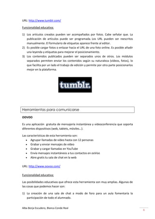 URL: http://www.tumblr.com/

Funcionalidad educativa:

1) Los artículos creados pueden ser acompañados por fotos. Cabe señalar que. La
   publicación de artículos puede ser programada. Los URL pueden ser reescritos
   manualmente. El formulario de etiquetas aparece frente al editor.
2) Es posible cargar fotos o enlazar hacia el URL de una foto online. Es posible añadir
   una leyenda y etiquetas para mejorar el posicionamiento.
3) Los contenidos publicados pueden ser separados unos de otros. Los módulos
   separados permiten enviar los contenidos según su naturaleza (vídeos, fotos), lo
   que facilita por un lado el trabajo de edición y permite por otra parte posicionarlos
   mejor en la plataforma.




Herramientas para comunicarse

OOVOO

Es una aplicación gratuita de mensajería instantánea y videoconferencia que soporta
diferentes dispositivos (web, tablets, móviles…).

Las características de esta herramienta son:
       Agrupar llamadas de vídeo hasta con 12 personas
       Grabar y enviar mensajes de vídeo
       Grabar y cargar llamadas en YouTube
       Envía mensajes instantáneos a tus contactos en ooVoo
       Abre gratis tu sala de chat en la web

URL: http://www.oovoo.com/

Funcionalidad educativa:

Las posibilidades educativas que ofrece esta herramienta son muy amplias. Algunas de
las cosas que podemos hacer son:

1) La creación de una sala de chat a modo de foro para un aula fomentaría la
   participación de todo el alumnado.


Alba Borja Escudero, Blanca Conde Real
                                                                                           6
 