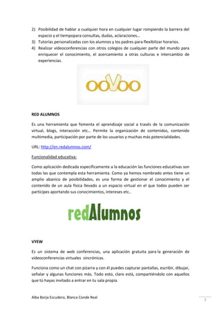 2) Posibilidad de hablar a cualquier hora en cualquier lugar rompiendo la barrera del
   espacio y el tiempopara consultas, dudas, aclaraciones…
3) Tutorías personalizadas con los alumnos y los padres para flexibilizar horarios.
4) Realizar videoconferencias con otros colegios de cualquier parte del mundo para
   enriquecer el conocimiento, el acercamiento a otras culturas e intercambio de
   experiencias.




RED ALUMNOS

Es una herramienta que fomenta el aprendizaje social a través de la comunicación
virtual, blogs, interacción etc… Permite la organización de contenidos, contenido
multimedia, participación por parte de los usuarios y muchas más potencialidades.

URL: http://en.redalumnos.com/

Funcionalidad educativa:

Como aplicación dedicada específicamente a la educación las funciones educativas son
todas las que contempla esta herramienta. Como ya hemos nombrado antes tiene un
amplio abanico de posibilidades, es una forma de gestionar el conocimiento y el
contenido de un aula física llevado a un espacio virtual en el que todos pueden ser
partícipes aportando sus conocimientos, intereses etc..




VYEW

Es un sistema de web conferencias, una aplicación gratuita para la generación de
videoconferencias virtuales sincrónicas.

Funciona como un chat con pizarra y con él puedes capturar pantallas, escribir, dibujar,
señalar y algunas funciones más. Todo esto, claro está, compartiéndolo con aquellos
que tú hayas invitado a entrar en tu sala propia.


Alba Borja Escudero, Blanca Conde Real
                                                                                           7
 