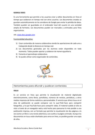 GOOGLE DOCS

Es una herramienta que permite a los usuarios crear y editar documentos en línea al
tiempo que colaboran en tiempo real con otros usuarios. Los documentos creados se
guardan automáticamente en los servidores de Google para evitar la pérdida de datos.
También pueden ser guardados en el ordenador local del usuario en una variedad
amplia de formatos. Los documentos pueden ser marcados y archivados para fines
organizativos.

URL: www.docs.google.com

Funcionalidad educativa:

   1) Crear contenidos de manera colaborativa viendo las aportaciones de cada uno y
      trabajando desde la distancia en tiempo real.
   2) Los documentos generados por los alumnos están disponibles en todo
      momento. Todos pueden aportar y colaborar de manera igualitaria.
   3) Fomenta el aprendizaje colaborativo.
   4) Se puede utilizar como organizador de contenidos.




Herramientas para difundir y publicar contenidos

ISSUU

Es un servicio en línea que permite la visualización de material digitalizado
electrónicamente, como libros, portafolios, números de revistas, periódicos, y otros
medios impresos de forma realística y personalizable. El servicio que ofrece Issuu en el
área de publicación se puede comparar con lo que Flickr hace para compartir
fotografías, y lo que YouTube hace para compartir video. El material subido al sitio es
visto a través de un navegador web y está hecho para parecerse lo más posible a una
publicación impresa, con un formato que permite la visualización de dos páginas a la
vez (como un libro o una revista abiertos) y una vuelta a la página animada. Aunque los
documentos en Issuu están diseñados para verse en línea, es posible guardar una copia
de ellos.



Alba Borja Escudero, Blanca Conde Real
                                                                                           3
 
