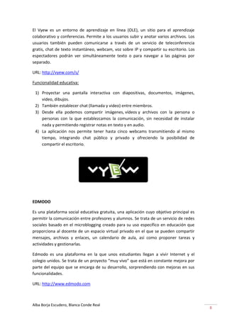El Vyew es un entorno de aprendizaje en línea (OLE), un sitio para el aprendizaje
colaborativo y conferencias. Permite a los usuarios subir y anotar varios archivos. Los
usuarios también pueden comunicarse a través de un servicio de teleconferencia
gratis, chat de texto instantáneo, webcam, voz sobre IP y compartir su escritorio. Los
espectadores podrán ver simultáneamente texto o para navegar a las páginas por
separado.

URL: http://vyew.com/s/

Funcionalidad educativa:

 1) Proyectar una pantalla interactiva con diapositivas, documentos, imágenes,
    video, dibujos.
 2) También establecer chat (llamada y video) entre miembros.
 3) Desde ella podemos compartir imágenes, vídeos y archivos con la persona o
    personas con la que establezcamos la comunicación, sin necesidad de instalar
    nada y permitiendo registrar notas en texto y en audio.
 4) La aplicación nos permite tener hasta cinco webcams transmitiendo al mismo
    tiempo, integrando chat público y privado y ofreciendo la posibilidad de
    compartir el escritorio.




EDMODO

Es una plataforma social educativa gratuita, una aplicación cuyo objetivo principal es
permitir la comunicación entre profesores y alumnos. Se trata de un servicio de redes
sociales basado en el microblogging creado para su uso específico en educación que
proporciona al docente de un espacio virtual privado en el que se pueden compartir
mensajes, archivos y enlaces, un calendario de aula, así como proponer tareas y
actividades y gestionarlas.

Edmodo es una plataforma en la que unos estudiantes llegan a vivir Internet y el
colegio unidos. Se trata de un proyecto “muy vivo” que está en constante mejora por
parte del equipo que se encarga de su desarrollo, sorprendiendo con mejoras en sus
funcionalidades.

URL: http://www.edmodo.com



Alba Borja Escudero, Blanca Conde Real
                                                                                          8
 