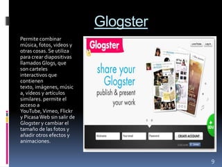 Glogster
Permite combinar
música, fotos, videos y
otras cosas. Se utiliza
para crear diapositivas
llamados Glogs, que
son carteles
interactivos que
contienen
texto, imágenes, músic
a, vídeos y artículos
similares. permite el
acceso a
YouTube, Vimeo, Flickr
y Picasa Web sin salir de
Glogster y cambiar el
tamaño de las fotos y
añadir otros efectos y
animaciones.


                                       9
 