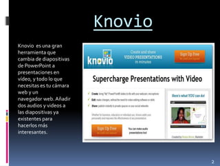 Knovio
Knovio es una gran
herramienta que
cambia de diapositivas
de PowerPoint a
presentaciones en
vídeo, y todo lo que
necesitas es tu cámara
web y un
navegador web. Añadir
dos audios y videos a
las diapositivas ya
existentes para
hacerlos más
interesantes.




                                  2
 