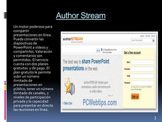 Author Stream
Un motor poderoso para
compartir
presentaciones en línea.
Puede convertir las
diapositivas de
PowerPoint a vídeos y
compartirlos. Valoración
y comentarios son
permitidos. El servicio
cuenta con dos planes
gratuitos y de pago. El
plan gratuito le permite
subir un número
ilimitado de
presentaciones en
público, tener un número
ilimitado de canales, 2
niveles de participación
privada y la capacidad
para presentar en directo
las reuniones en línea.

                                            3
 