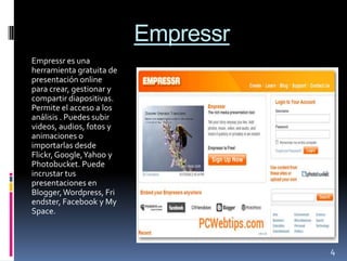 Empressr
Empressr es una
herramienta gratuita de
presentación online
para crear, gestionar y
compartir diapositivas.
Permite el acceso a los
análisis . Puedes subir
videos, audios, fotos y
animaciones o
importarlas desde
Flickr, Google, Yahoo y
Photobucket. Puede
incrustar tus
presentaciones en
Blogger, Wordpress, Fri
endster, Facebook y My
Space.



                                     4
 