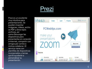 Prezi
Prezi es un excelente
muy intuitivo para
presentaciones. Se
pueden importar
imágenes, vídeos, archiv
os PDF y otros tipos
archivos, así
como Descargar las
diapositivas para
presentarlas sin conexión
a Internet, compartir con
amigos por correo o
incluso colaborar. El
servicio viene con
plantillas de diapositivas
incorporados o temas
que le ayudarán a
personalizar su
presentación.

                                     5
 