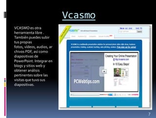 Vcasmo
VCASMO es otra
herramienta libre .
También puedes subir
tus propias
fotos, vídeos, audios, ar
chivos PDF, así como
diapositivas de
PowerPoint. Integrar en
blogs y sitios web y
obtener análisis
pertinentes sobre las
visitas que tuvo sus
diapositivas.




                                     7
 
