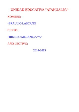 UNIDAD EDUCATIVA “ATAHUALPA”
NOMBRE:
-BRAULIO LASCANO
CURSO:
PRIMERO MECANICA “A"
AÑO LECTIVO:
2014-2015
 