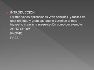  INTRODUCCION :
Existen varias aplicaciones Web sencillas y fáciles de
usar en línea y gratuitas que le permiten al mas
inexperto crear una presentación como por ejemplo:
ZOHO SHOW
KNOVIO
PREZI
 