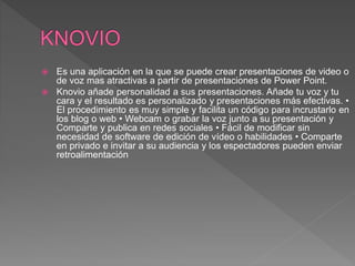  Es una aplicación en la que se puede crear presentaciones de video o
de voz mas atractivas a partir de presentaciones de Power Point.
 Knovio añade personalidad a sus presentaciones. Añade tu voz y tu
cara y el resultado es personalizado y presentaciones más efectivas. •
El procedimiento es muy simple y facilita un código para incrustarlo en
los blog o web • Webcam o grabar la voz junto a su presentación y
Comparte y publica en redes sociales • Fácil de modificar sin
necesidad de software de edición de vídeo o habilidades • Comparte
en privado e invitar a su audiencia y los espectadores pueden enviar
retroalimentación
 