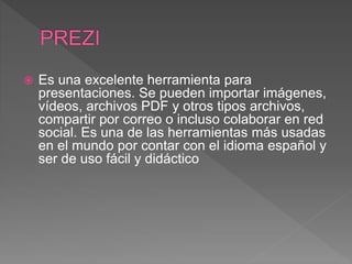  Es una excelente herramienta para
presentaciones. Se pueden importar imágenes,
vídeos, archivos PDF y otros tipos archivos,
compartir por correo o incluso colaborar en red
social. Es una de las herramientas más usadas
en el mundo por contar con el idioma español y
ser de uso fácil y didáctico
 