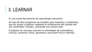 3. LEARNAR
Es una nueva herramienta de aprendizaje interactiva.
Se trata de diez programas de estudios para maestros y estudiantes
que los ayuda a explorar mediante la combinación del mundo real
con contenidos virtuales, utilizando una cámara web.
El paquete de recursos consiste en actividades de matemáticas,
ciencias, anatomía, física, geometría, educación física e idiomas .
 