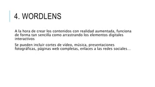 4. WORDLENS
A la hora de crear los contenidos con realidad aumentada, funciona
de forma tan sencilla como arrastrando los elementos digitales
interactivos
Se pueden incluir cortes de vídeo, música, presentaciones
fotográficas, páginas web completas, enlaces a las redes sociales…
 