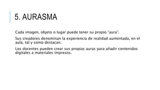 5. AURASMA
Cada imagen, objeto o lugar puede tener su propio “aura”.
Sus creadores denominan la experiencia de realidad aumentada, en el
aula, tal y como destacan.
Los docentes pueden crear sus propias auras para añadir contenidos
digitales a materiales impresos.
 