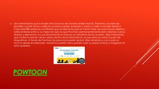 POWTOON
 Una herramienta que a simple vista funciona de manera similar Moovly. Presenta una serie de
plantillas a partir de las cuales los usuarios pueden empezar a crear su video o iniciarlo desde 0.
Cada plantilla presenta una librería que es relevante para la misma toda vez que incluye objetos y
estilos similares entre sí. Lo mejor de todo es que PowToon permanentemente está creando nuevos
diseños y elementos, lo cual obviamente se traduce en beneficio de los usuarios. Algo interesante
que facilita la edición de los videos dentro de la herramienta, es que estos se crean a partir de
diapositivas. A través de PowToon las personas pueden grabar directamente su voz o subir un
archivo desde el ordenador. Asimismo pueden estos pueden subir su propia música o imágenes sin
así lo quisieran.
 